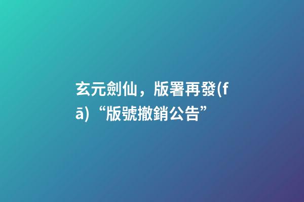 玄元劍仙，版署再發(fā)“版號撤銷公告”-第1張-觀點-玄機派
