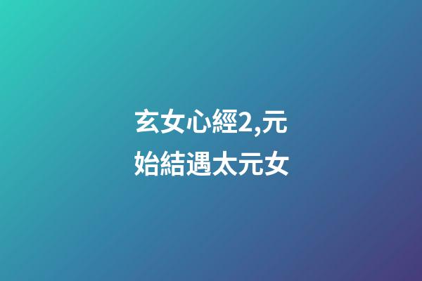 玄女心經2,元始結遇太元女-第1張-觀點-玄機派