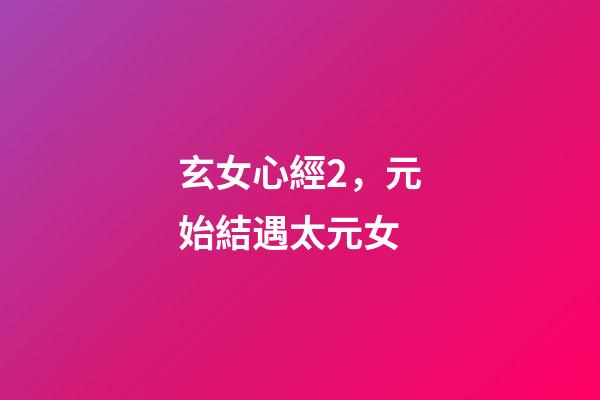 玄女心經2，元始結遇太元女-第1張-觀點-玄機派