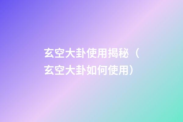 玄空大卦使用揭秘（玄空大卦如何使用）