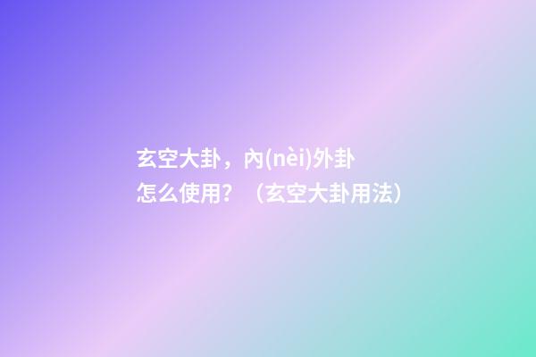 玄空大卦，內(nèi)外卦怎么使用？（玄空大卦用法）