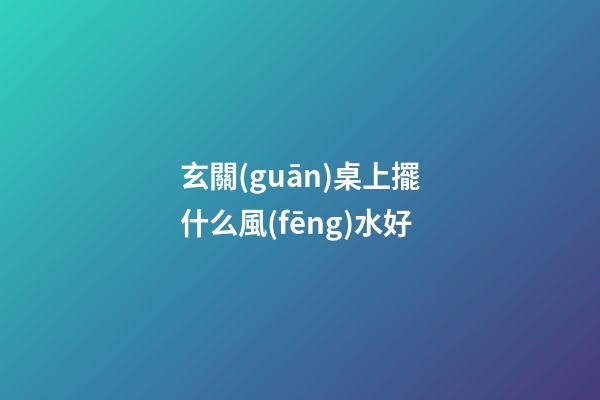 玄關(guān)桌上擺什么風(fēng)水好