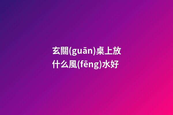 玄關(guān)桌上放什么風(fēng)水好