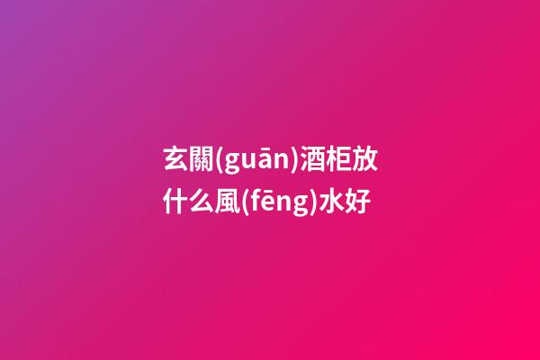 玄關(guān)酒柜放什么風(fēng)水好
