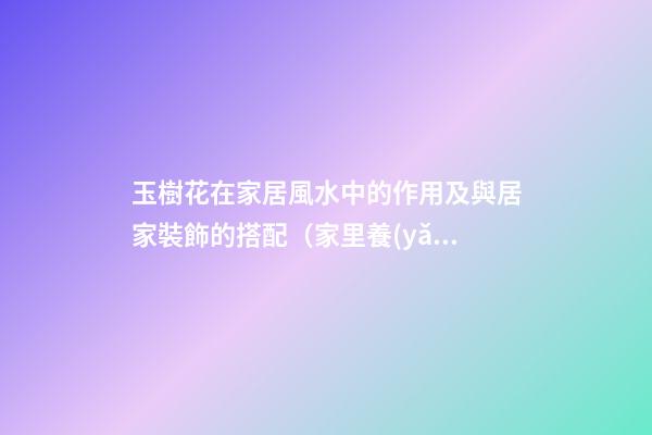 玉樹花在家居風水中的作用及與居家裝飾的搭配（家里養(yǎng)玉樹花風水好）