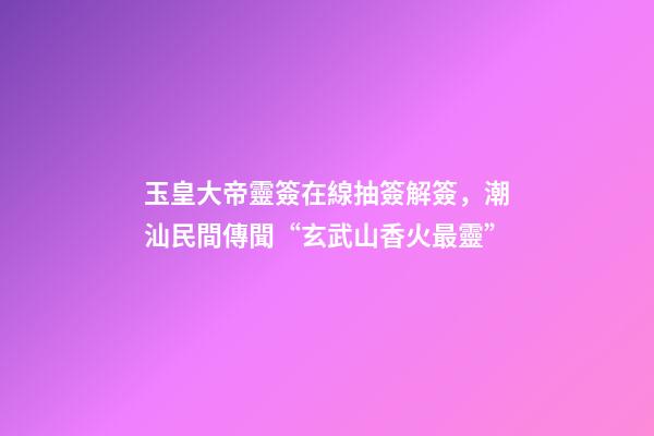 玉皇大帝靈簽在線抽簽解簽，潮汕民間傳聞“玄武山香火最靈”-第1張-觀點-玄機派