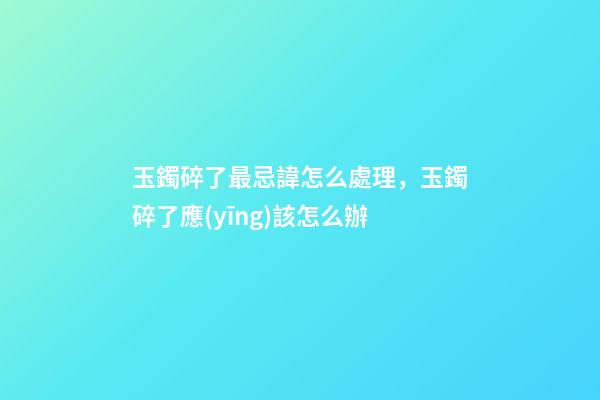 玉鐲碎了最忌諱怎么處理，玉鐲碎了應(yīng)該怎么辦