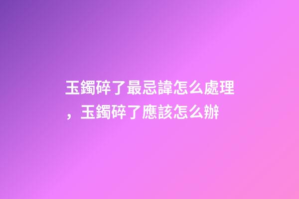 玉鐲碎了最忌諱怎么處理，玉鐲碎了應該怎么辦