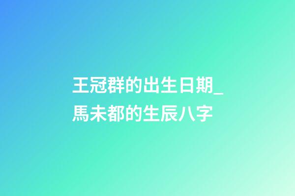 王冠群的出生日期_馬未都的生辰八字