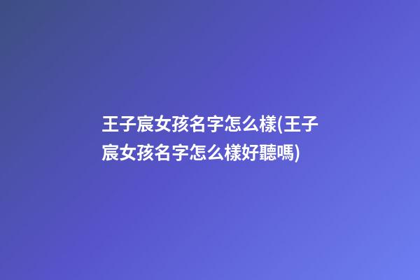 王子宸女孩名字怎么樣(王子宸女孩名字怎么樣好聽嗎)