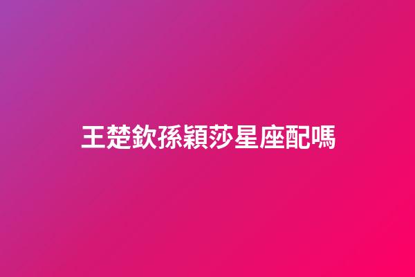 王楚欽孫穎莎星座配嗎-第1張-星座運勢-玄機派