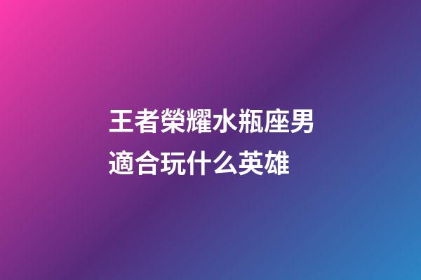 王者榮耀水瓶座男適合玩什么英雄-第1張-星座運勢-玄機派
