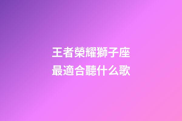 王者榮耀獅子座最適合聽什么歌-第1張-星座運勢-玄機派