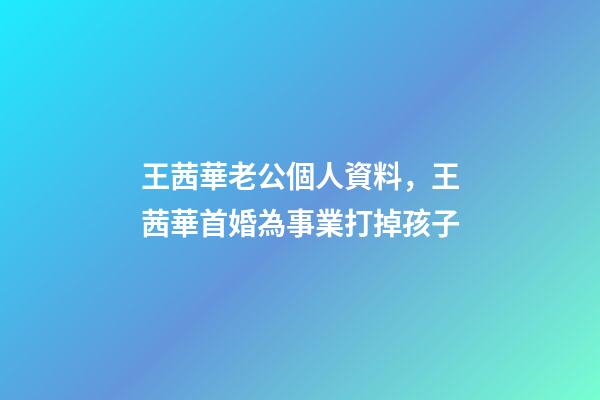 王茜華老公個人資料，王茜華首婚為事業打掉孩子-第1張-觀點-玄機派