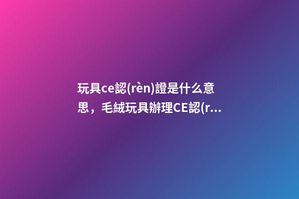 玩具ce認(rèn)證是什么意思，毛絨玩具辦理CE認(rèn)證的哪些標(biāo)準(zhǔn)-第1張-觀點(diǎn)-玄機(jī)派