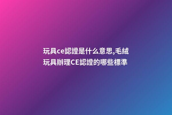 玩具ce認證是什么意思,毛絨玩具辦理CE認證的哪些標準-第1張-觀點-玄機派