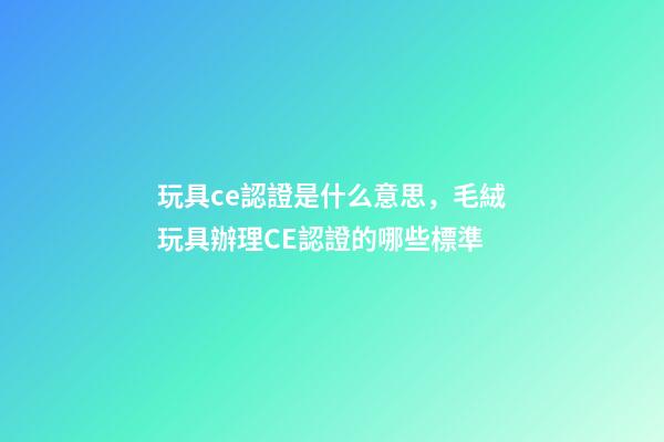 玩具ce認證是什么意思，毛絨玩具辦理CE認證的哪些標準-第1張-觀點-玄機派