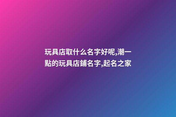 玩具店取什么名字好呢,潮一點的玩具店鋪名字,起名之家-第1張-店鋪起名-玄機派