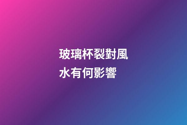 玻璃杯裂對風水有何影響