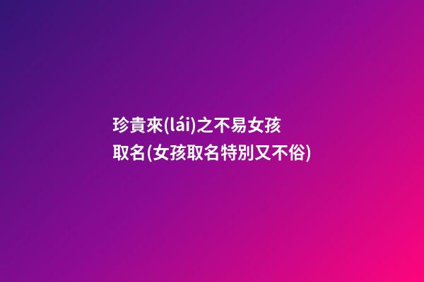 珍貴來(lái)之不易女孩取名(女孩取名特別又不俗)