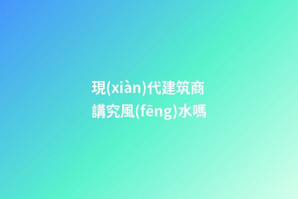 現(xiàn)代建筑商講究風(fēng)水嗎