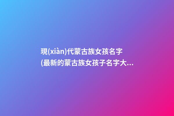 現(xiàn)代蒙古族女孩名字(最新的蒙古族女孩子名字大全)