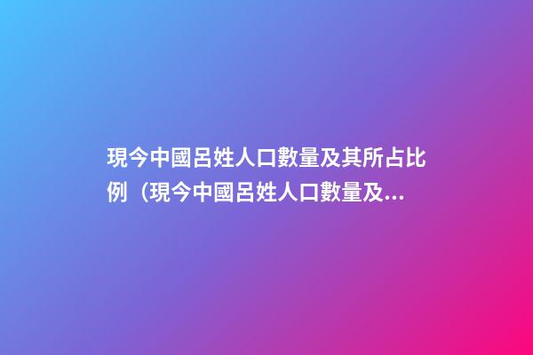 現今中國呂姓人口數量及其所占比例（現今中國呂姓人口數量及其所占比例是多少）