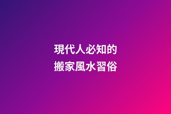 現代人必知的搬家風水習俗