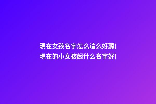 現在女孩名字怎么這么好聽(現在的小女孩起什么名字好)