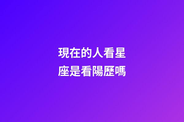 現在的人看星座是看陽歷嗎-第1張-星座運勢-玄機派