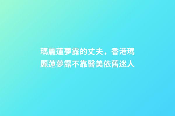 瑪麗蓮夢露的丈夫，香港瑪麗蓮夢露不靠醫美依舊迷人