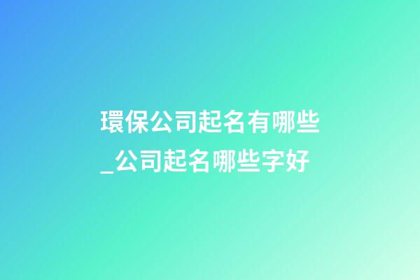 環保公司起名有哪些_公司起名哪些字好-第1張-公司起名-玄機派