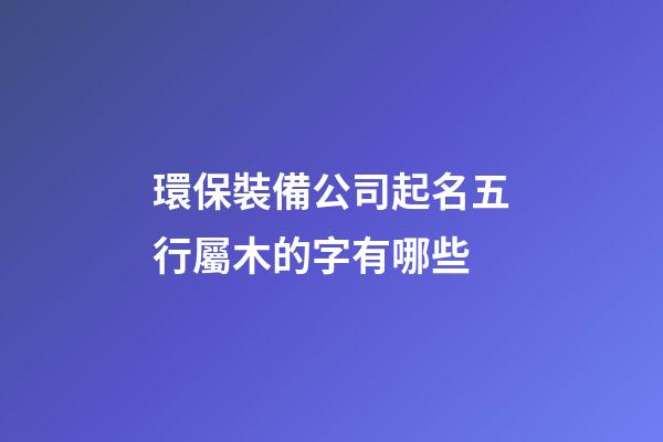 環保裝備公司起名五行屬木的字有哪些-第1張-公司起名-玄機派