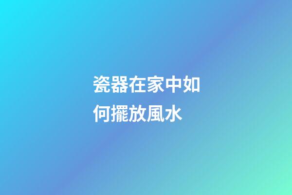 瓷器在家中如何擺放風水