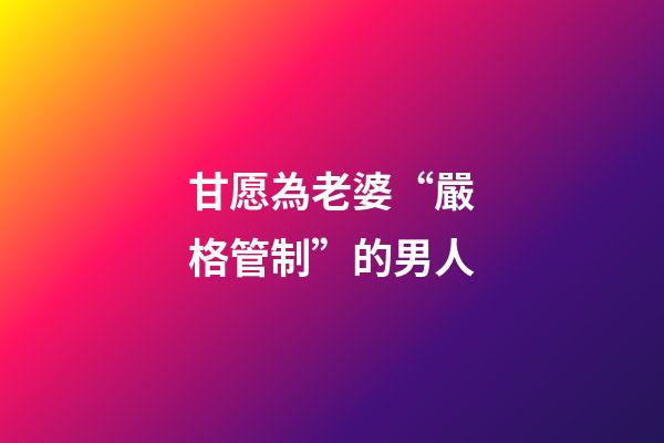 甘愿為老婆“嚴格管制”的男人