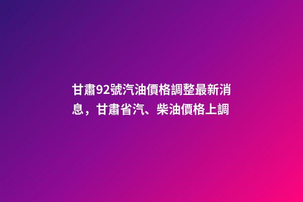 甘肅92號汽油價格調整最新消息，甘肅省汽、柴油價格上調-第1張-觀點-玄機派