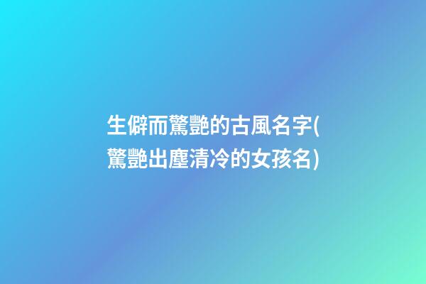 生僻而驚艷的古風名字(驚艷出塵清冷的女孩名)