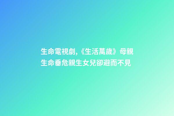 生命電視劇,《生活萬歲》母親生命垂危親生女兒卻避而不見-第1張-觀點-玄機派