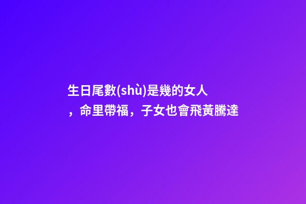 生日尾數(shù)是幾的女人，命里帶福，子女也會飛黃騰達