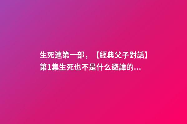 生死連第一部，【經典父子對話】第1集生死也不是什么避諱的話題吧~-第1張-觀點-玄機派