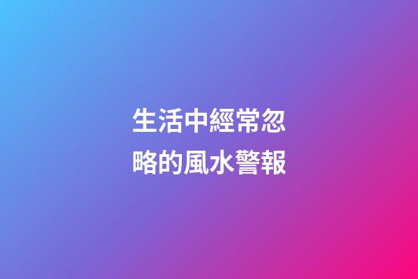 生活中經常忽略的風水警報