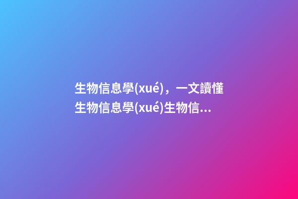 生物信息學(xué)，一文讀懂生物信息學(xué)生物信息分析全景介紹