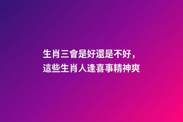 生肖三會是好還是不好，這些生肖人逢喜事精神爽-第1張-觀點-玄機派