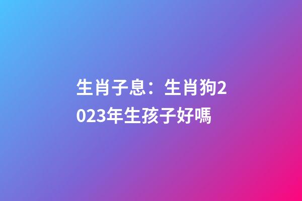生肖子息：生肖狗2023年生孩子好嗎