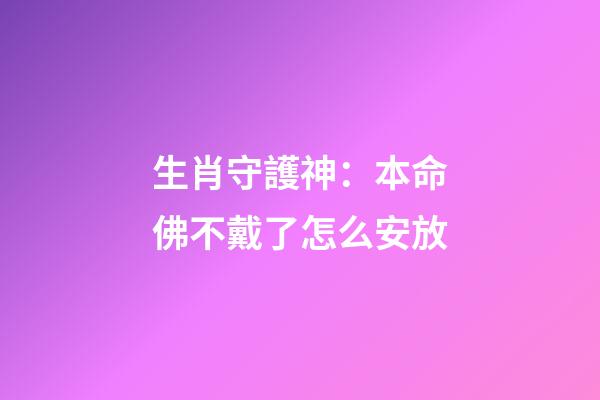 生肖守護神：本命佛不戴了怎么安放