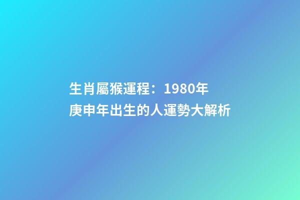 生肖屬猴運程：1980年庚申年出生的人運勢大解析