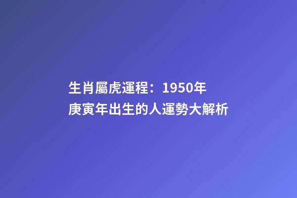 生肖屬虎運程：1950年庚寅年出生的人運勢大解析