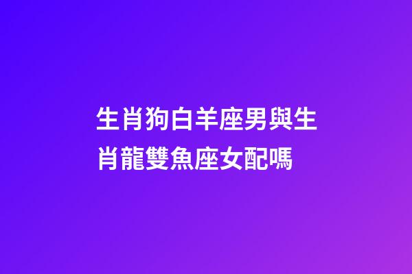 生肖狗白羊座男與生肖龍雙魚座女配嗎-第1張-星座運勢-玄機派