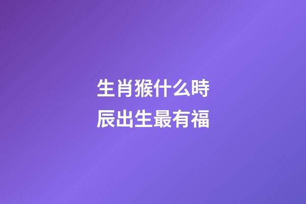 生肖猴什么時辰出生最有福