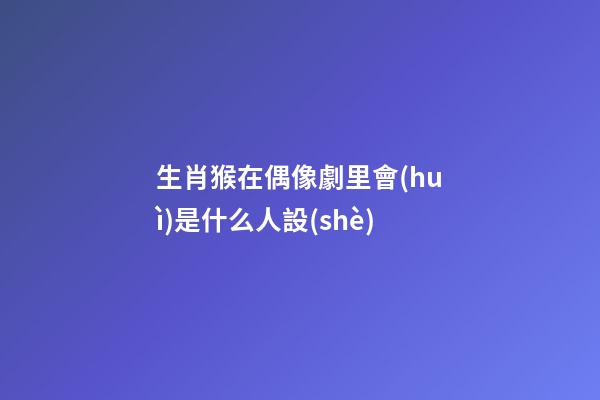 生肖猴在偶像劇里會(huì)是什么人設(shè)